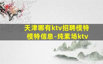 天津哪有ktv招聘模特模特信息-纯素场ktv